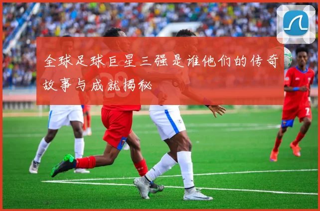 全球足球巨星三强是谁他们的传奇故事与成就揭秘