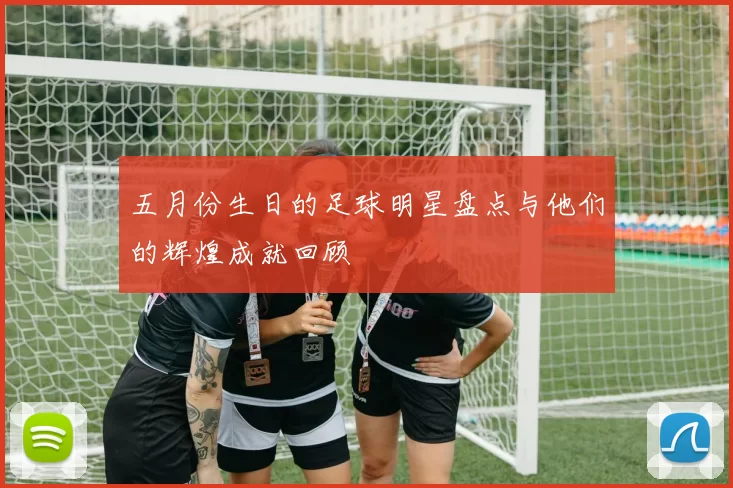 五月份生日的足球明星盘点与他们的辉煌成就回顾
