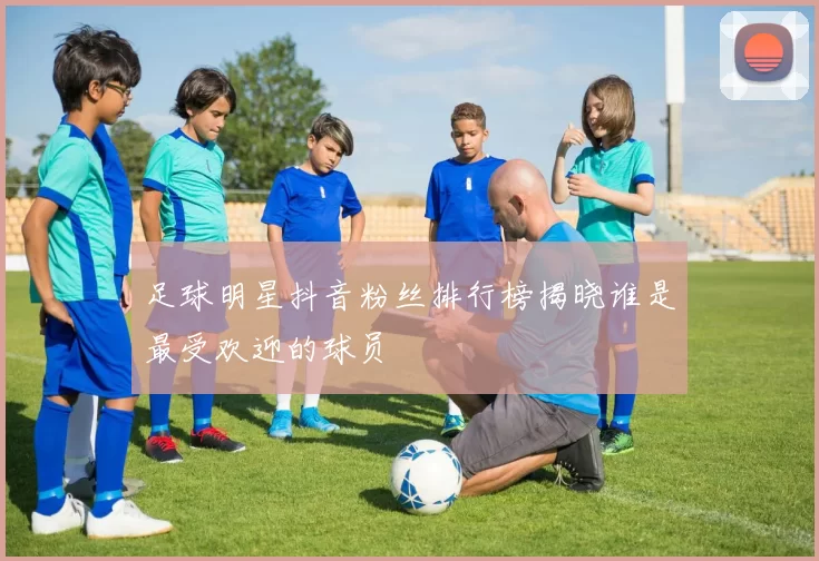 足球明星抖音粉丝排行榜揭晓谁是最受欢迎的球员