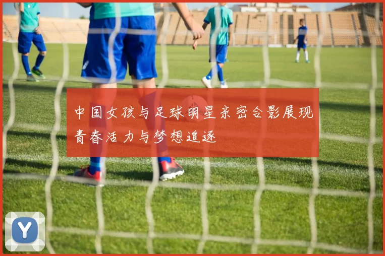 中国女孩与足球明星亲密合影展现青春活力与梦想追逐