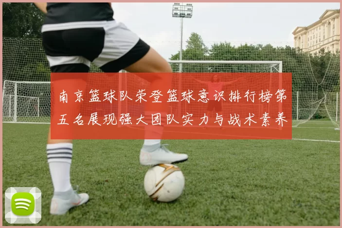 南京篮球队荣登篮球意识排行榜第五名展现强大团队实力与战术素养