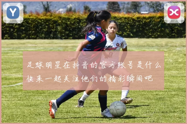 足球明星在抖音的官方账号是什么快来一起关注他们的精彩瞬间吧