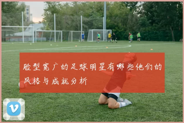 脸型宽广的足球明星有哪些他们的风格与成就分析