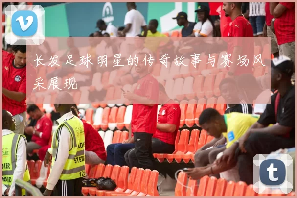 长发足球明星的传奇故事与赛场风采展现