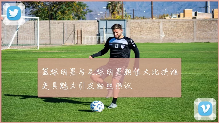 篮球明星与足球明星颜值大比拼谁更具魅力引发粉丝热议