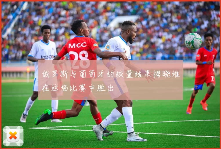 俄罗斯与葡萄牙的较量结果揭晓谁在这场比赛中胜出