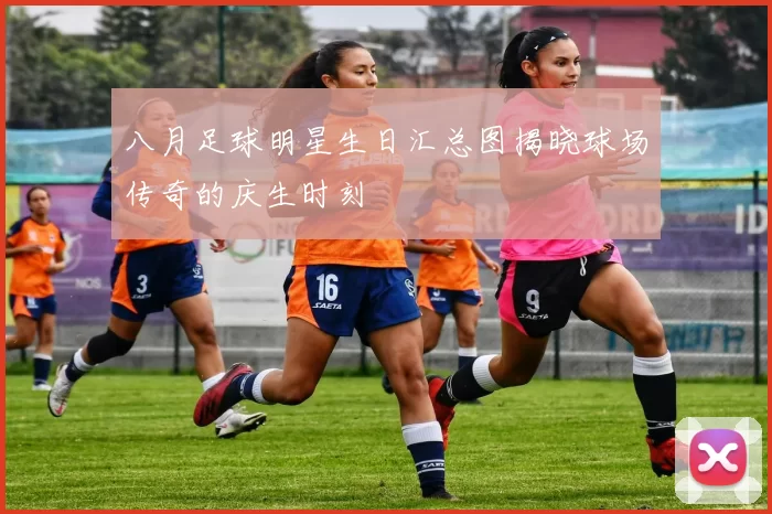 八月足球明星生日汇总图揭晓球场传奇的庆生时刻