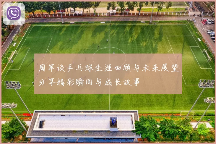 周军谈乒乓球生涯回顾与未来展望分享精彩瞬间与成长故事