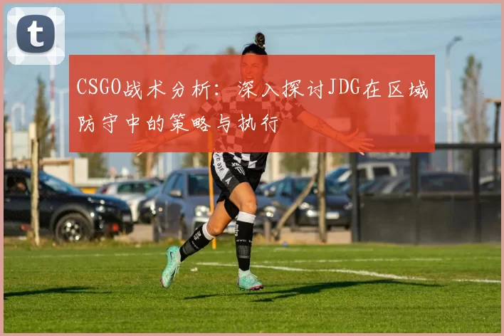 CSGO战术分析：深入探讨JDG在区域防守中的策略与执行