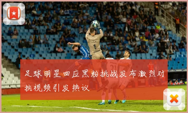 足球明星回应黑粉挑战发布激烈对抗视频引发热议