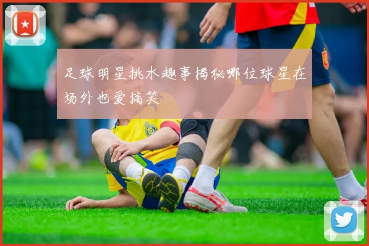 足球明星挑水趣事揭秘哪位球星在场外也爱搞笑