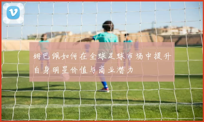 姆巴佩如何在全球足球市场中提升自身明星价值与商业潜力