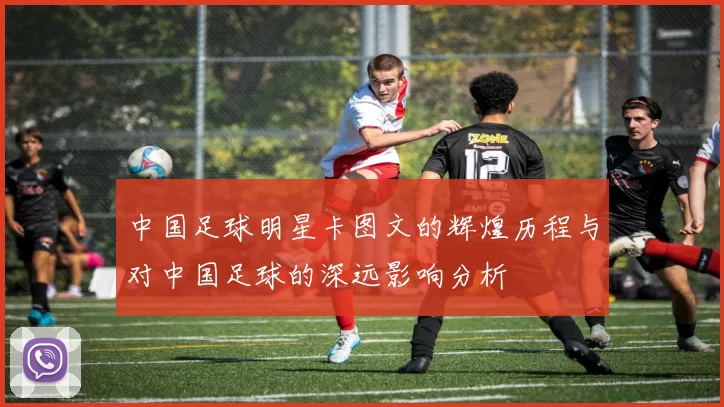 中国足球明星卡图文的辉煌历程与对中国足球的深远影响分析