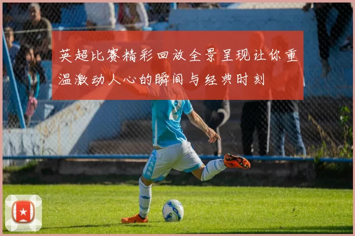 英超比赛精彩回放全景呈现让你重温激动人心的瞬间与经典时刻