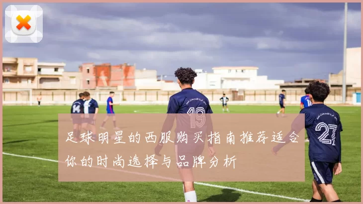 足球明星的西服购买指南推荐适合你的时尚选择与品牌分析