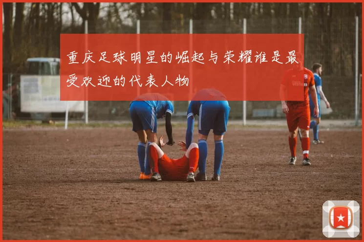 重庆足球明星的崛起与荣耀谁是最受欢迎的代表人物