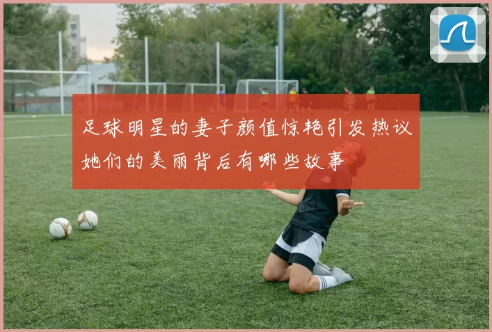 足球明星的妻子颜值惊艳引发热议她们的美丽背后有哪些故事