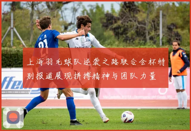 上海羽毛球队逆袭之路联合会杯特别报道展现拼搏精神与团队力量