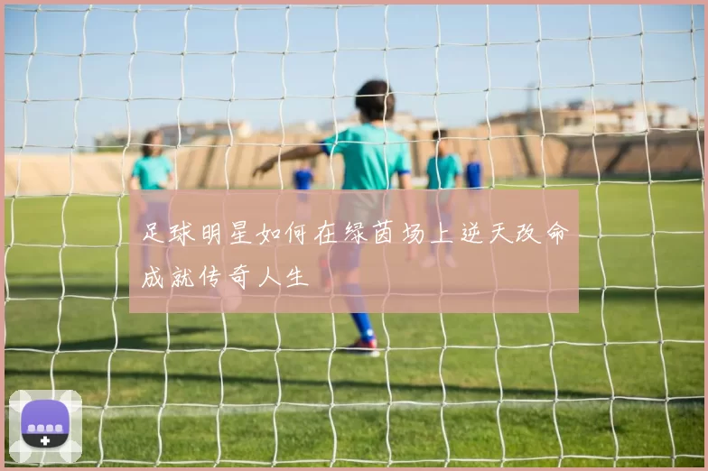足球明星如何在绿茵场上逆天改命成就传奇人生