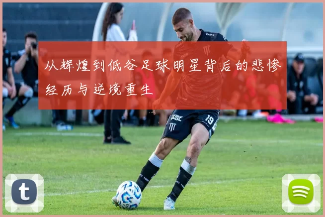 从辉煌到低谷足球明星背后的悲惨经历与逆境重生