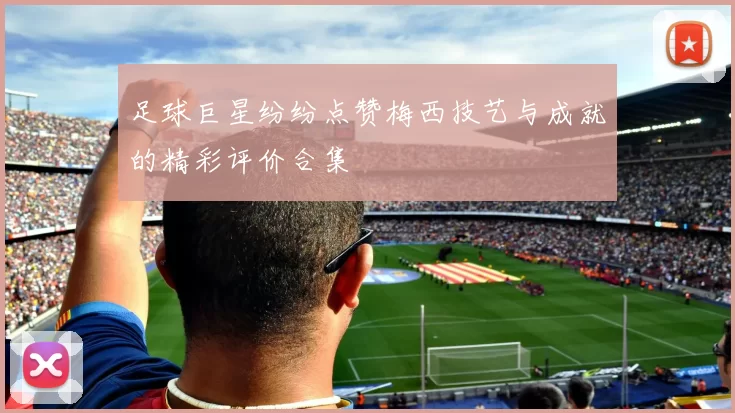 足球巨星纷纷点赞梅西技艺与成就的精彩评价合集