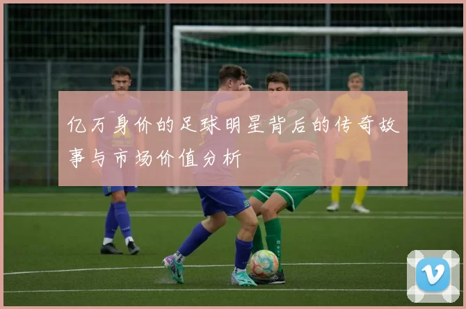 亿万身价的足球明星背后的传奇故事与市场价值分析
