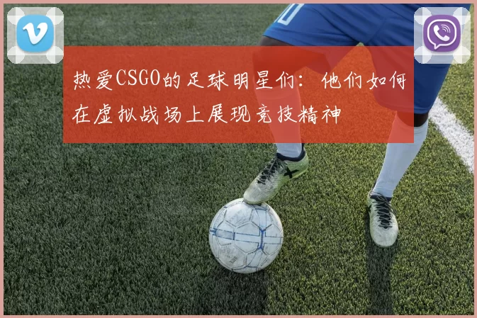 热爱CSGO的足球明星们：他们如何在虚拟战场上展现竞技精神
