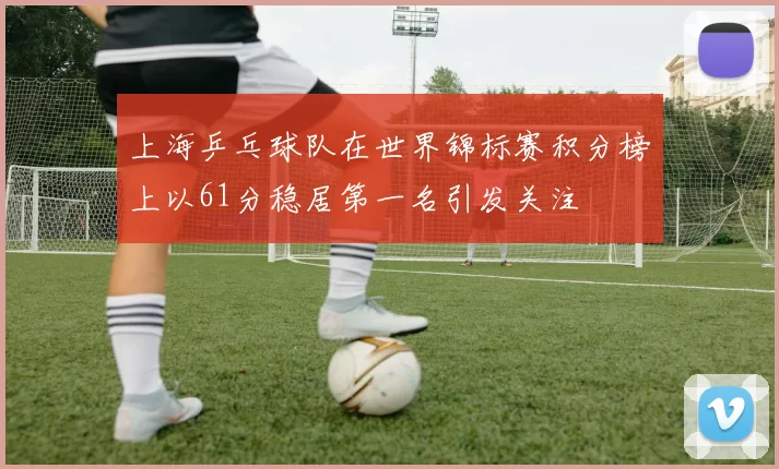 上海乒乓球队在世界锦标赛积分榜上以61分稳居第一名引发关注