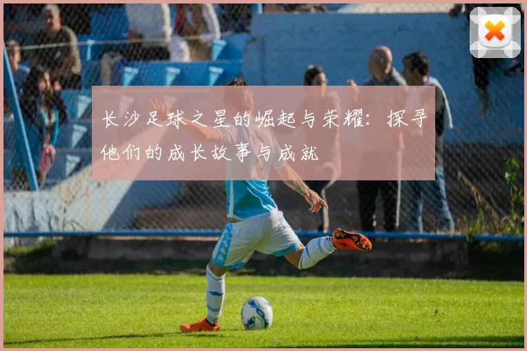 长沙足球之星的崛起与荣耀：探寻他们的成长故事与成就