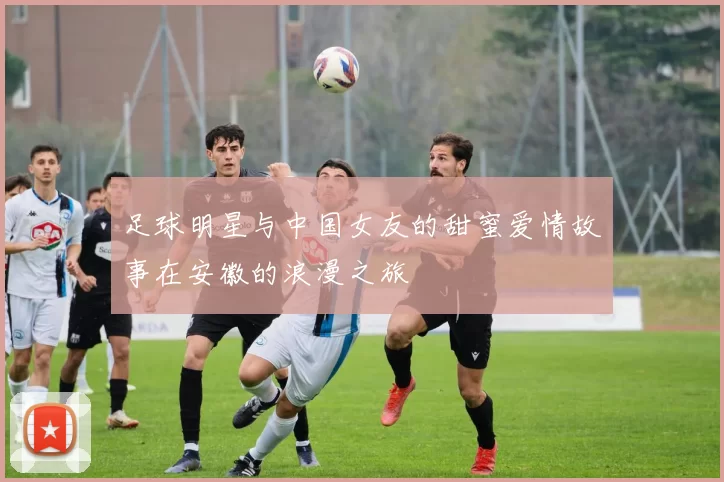 足球明星与中国女友的甜蜜爱情故事在安徽的浪漫之旅