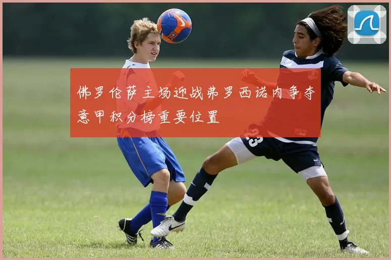 佛罗伦萨主场迎战弗罗西诺内争夺意甲积分榜重要位置