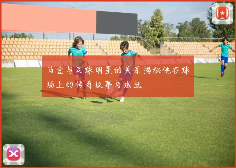 马金与足球明星的关系揭秘他在球场上的传奇故事与成就