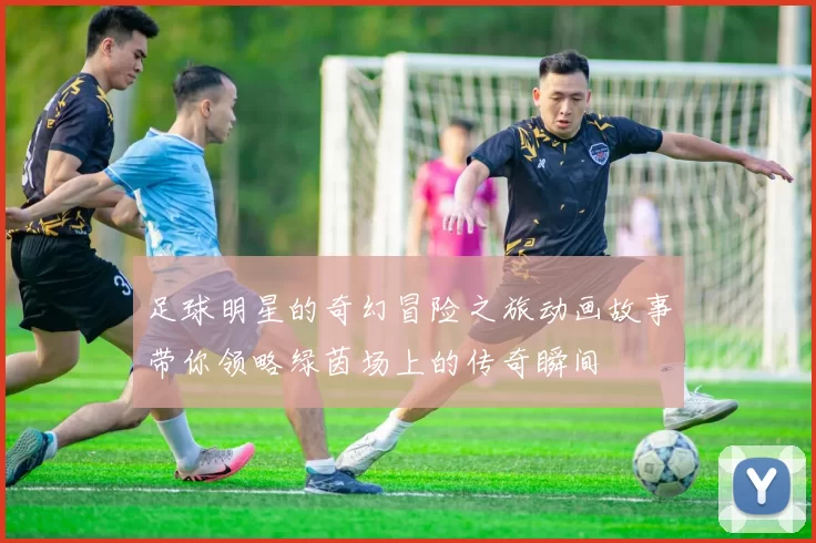 足球明星的奇幻冒险之旅动画故事带你领略绿茵场上的传奇瞬间