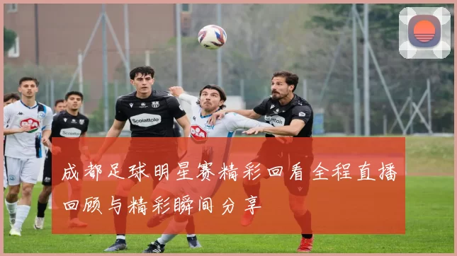 成都足球明星赛精彩回看全程直播回顾与精彩瞬间分享